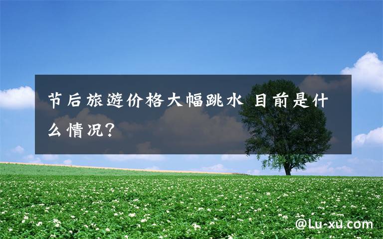 節(jié)后旅游價(jià)格大幅跳水 目前是什么情況？