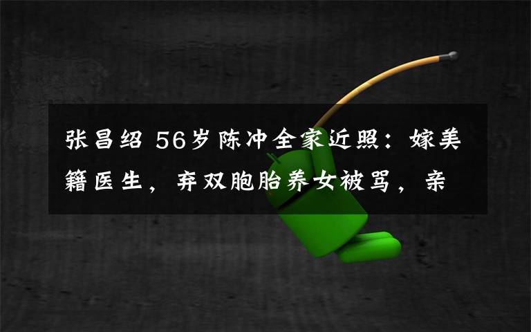 張昌紹 56歲陳沖全家近照：嫁美籍醫(yī)生，棄雙胞胎養(yǎng)女被罵，親女兒好美