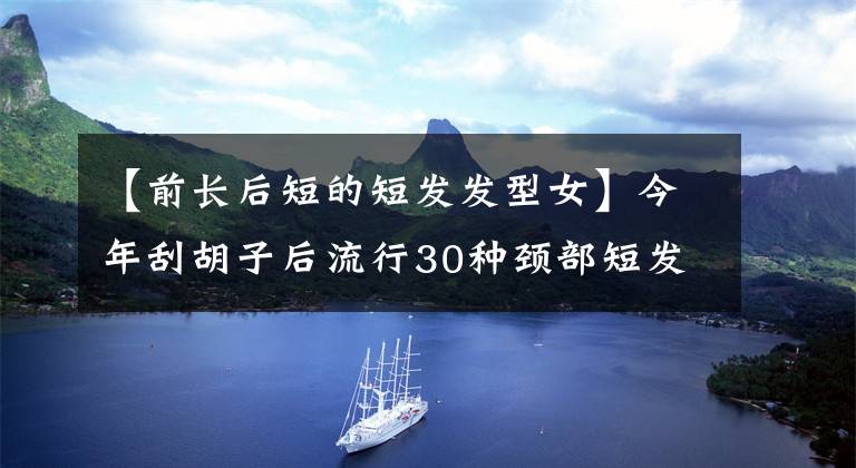 【前長后短的短發(fā)發(fā)型女】今年刮胡子后流行30種頸部短發(fā)