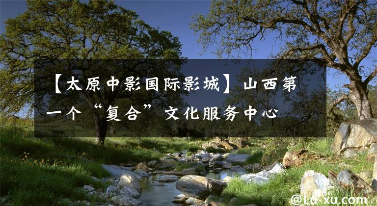 【太原中影國際影城】山西第一個“復(fù)合”文化服務(wù)中心