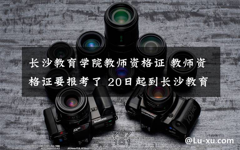 長沙教育學院教師資格證 教師資格證要報考了 20日起到長沙教育學院報名