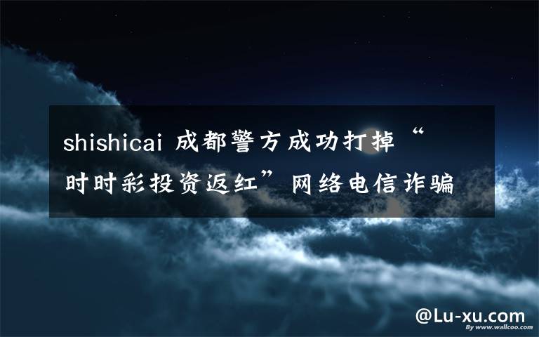 shishicai 成都警方成功打掉“時時彩投資返紅”網(wǎng)絡(luò)電信詐騙團伙