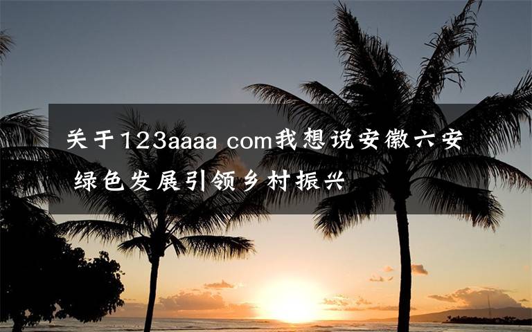 關(guān)于123aaaa com我想說(shuō)安徽六安 綠色發(fā)展引領(lǐng)鄉(xiāng)村振興