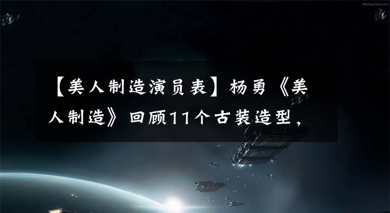 【美人制造演員表】楊勇《美人制造》回顧11個古裝造型，漂亮可愛的美女