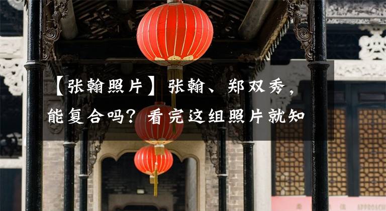 【張翰照片】張翰、鄭雙秀，能復(fù)合嗎？看完這組照片就知道了