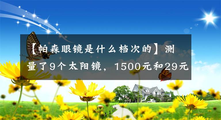 【帕森眼鏡是什么檔次的】測量了9個太陽鏡，1500元和29元差不多。