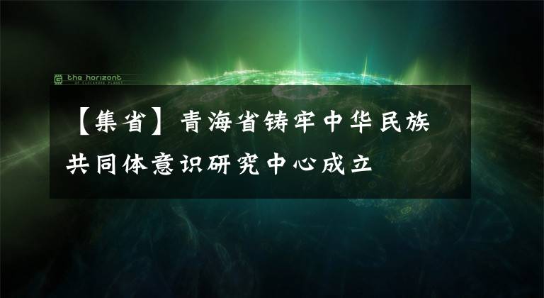 【集省】青海省鑄牢中華民族共同體意識研究中心成立