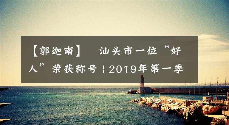 【郭迦南】?汕頭市一位“好人”榮獲稱號 | 2019年第一季度“廣東好人榜”揭曉！