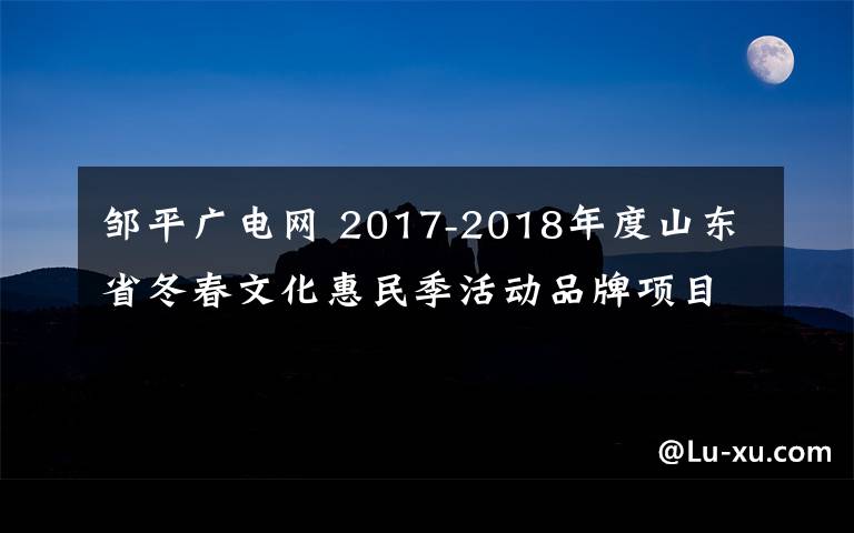 鄒平廣電網(wǎng) 2017-2018年度山東省冬春文化惠民季活動品牌項目評選結(jié)果公示