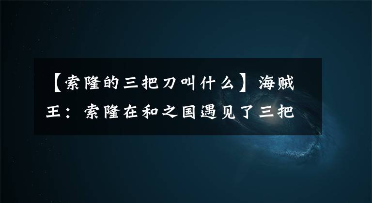 【索隆的三把刀叫什么】海賊王：索隆在和之國遇見了三把名刀，和之國篇中索隆換刀嗎？