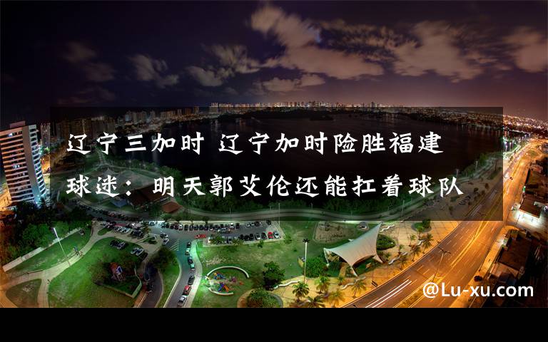 遼寧三加時 遼寧加時險勝福建 球迷：明天郭艾倫還能扛著球隊連勝嗎？