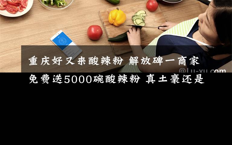 重慶好又來酸辣粉 解放碑一商家免費(fèi)送5000碗酸辣粉 真土豪還是假炒作？