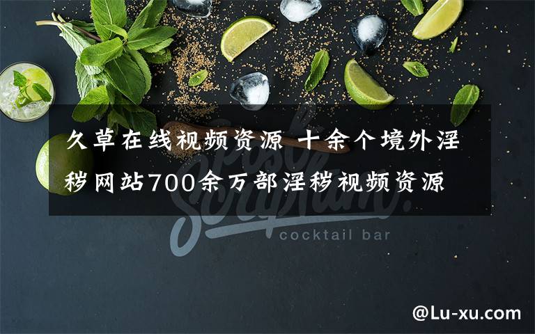 久草在線視頻資源 十余個(gè)境外淫穢網(wǎng)站700余萬(wàn)部淫穢視頻資源