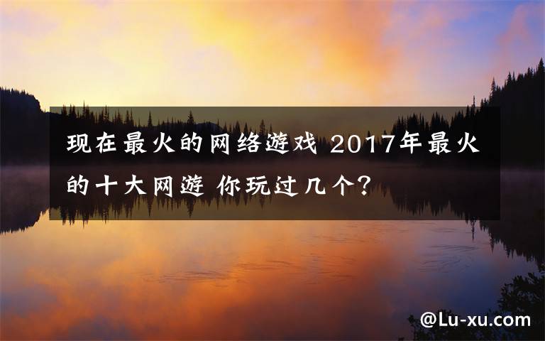 現(xiàn)在最火的網(wǎng)絡(luò)游戲 2017年最火的十大網(wǎng)游 你玩過幾個？