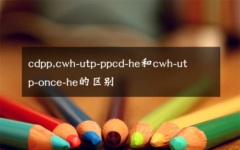 cdpp,cwh-utp-ppcd-he和cwh-utp-once-he的區(qū)別