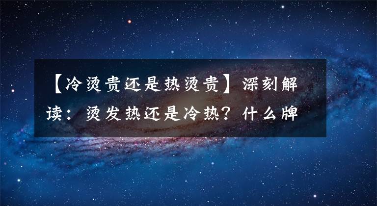 【冷燙貴還是熱燙貴】深刻解讀：燙發(fā)熱還是冷熱？什么牌子的燙發(fā)藥比較好？