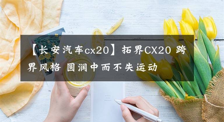 【長(zhǎng)安汽車cx20】拓界CX20 跨界風(fēng)格 圓潤(rùn)中而不失運(yùn)動(dòng)