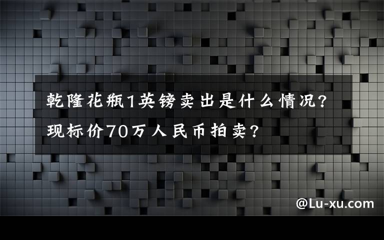 乾隆花瓶1英鎊賣出是什么情況?現標價70萬人民幣拍賣?