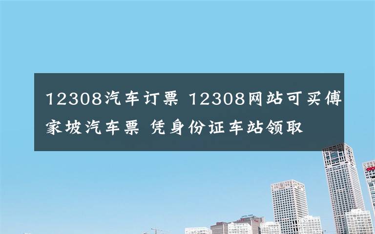 12308汽車訂票 12308網(wǎng)站可買傅家坡汽車票 憑身份證車站領(lǐng)取