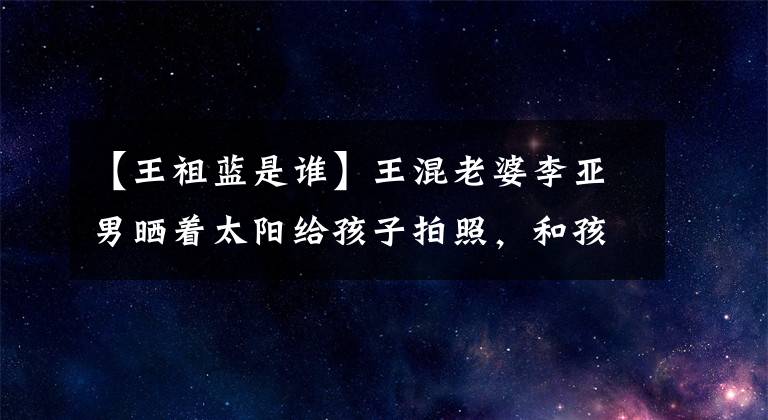 【王祖藍是誰】王混老婆李亞男曬著太陽給孩子拍照，和孩子一起騎木馬，女兒很少露面，唱兒歌。