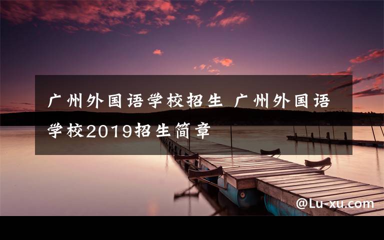 廣州外國語學(xué)校招生 廣州外國語學(xué)校2019招生簡章