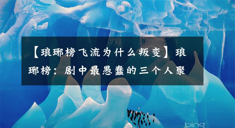 【瑯琊榜飛流為什么叛變】瑯琊榜：劇中最愚蠢的三個人聚集在一起，不料泄露了大秘密