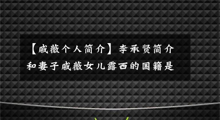 【戚薇個人簡介】李承賢簡介和妻子戚薇女兒露西的國籍是什么？