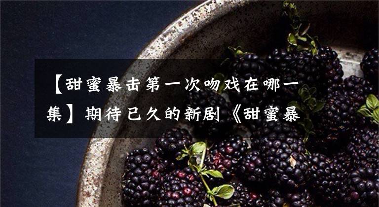 【甜蜜暴擊第一次吻戲在哪一集】期待已久的新劇《甜蜜暴擊》開播了。鹿晗演技的吻戲！