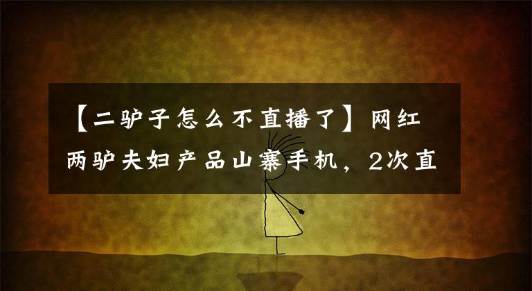 【二驢子怎么不直播了】網(wǎng)紅兩驢夫婦產(chǎn)品山寨手機，2次直播銷售2000萬，平臺確認(rèn)退款。