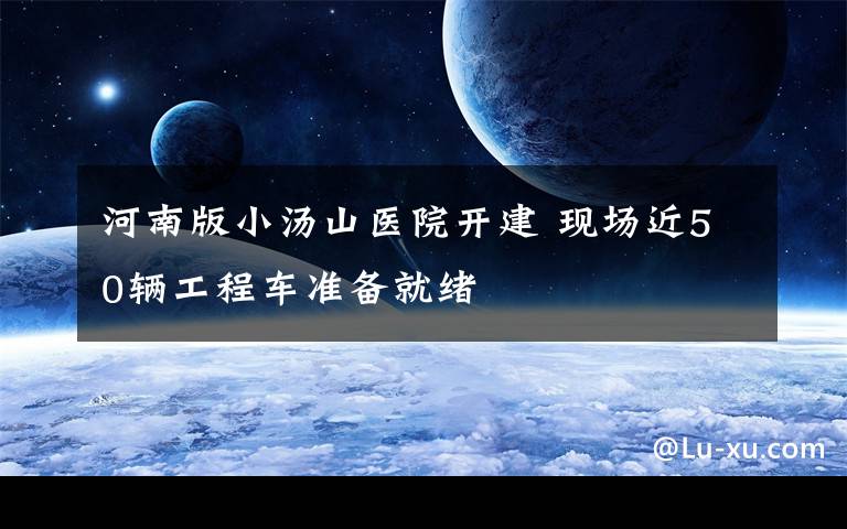 河南版小湯山醫(yī)院開建 現(xiàn)場近50輛工程車準備就緒