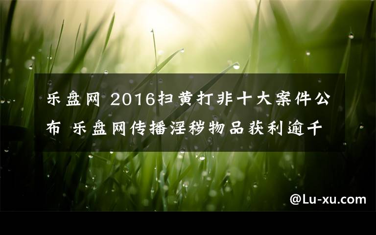 樂(lè)盤網(wǎng) 2016掃黃打非十大案件公布 樂(lè)盤網(wǎng)傳播淫穢物品獲利逾千萬(wàn)