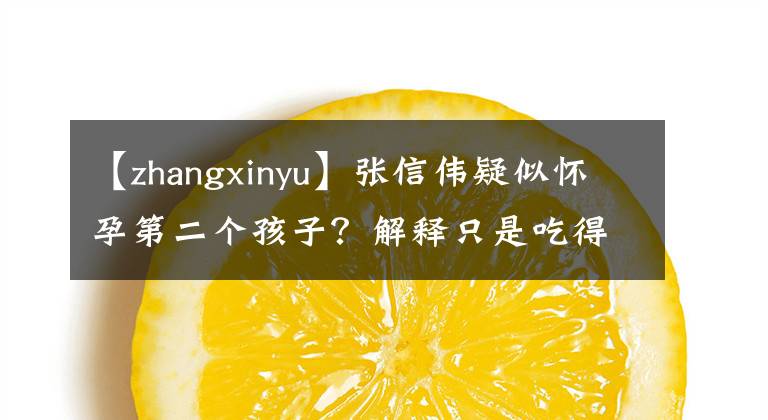 【zhangxinyu】張信偉疑似懷孕第二個孩子？解釋只是吃得太多了，兩歲的女兒保護得太好了，很少有人知道