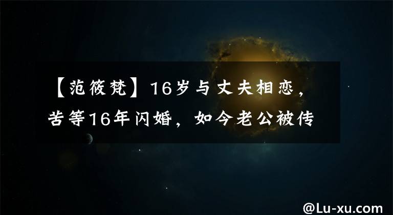 【范筱梵】16歲與丈夫相戀，苦等16年閃婚，如今老公被傳與百名女性有染！