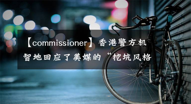 【commissioner】香港警方機(jī)智地回應(yīng)了美媒的“挖坑風(fēng)格”提問。