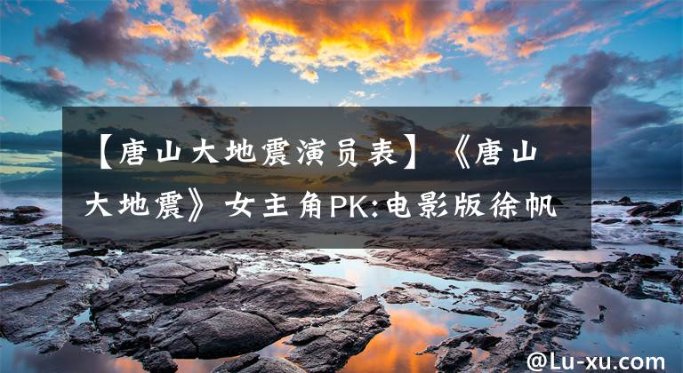 【唐山大地震演員表】《唐山大地震》女主角PK:電影版徐帆大學(xué)話劇版陳小藝，誰更好？