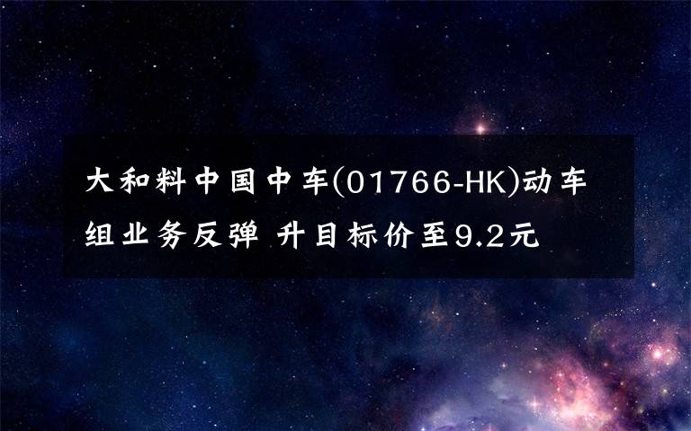 大和料中國(guó)中車(chē)(01766-HK)動(dòng)車(chē)組業(yè)務(wù)反彈 升目標(biāo)價(jià)至9.2元