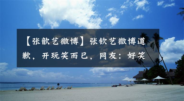 【張歆藝微博】張欽藝微博道歉，開玩笑而已，網(wǎng)友：好笑嗎？