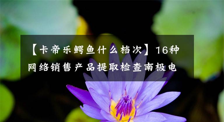 【卡帝樂鱷魚什么檔次】16種網(wǎng)絡(luò)銷售產(chǎn)品提取檢查南極電商生產(chǎn)卡迪拉克鱷魚杠桿盒不合格。