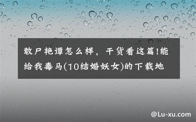 敢尸艷譚怎么樣，干貨看這篇!能給我毒馬(10結(jié)婚妖女)的下載地址嗎？