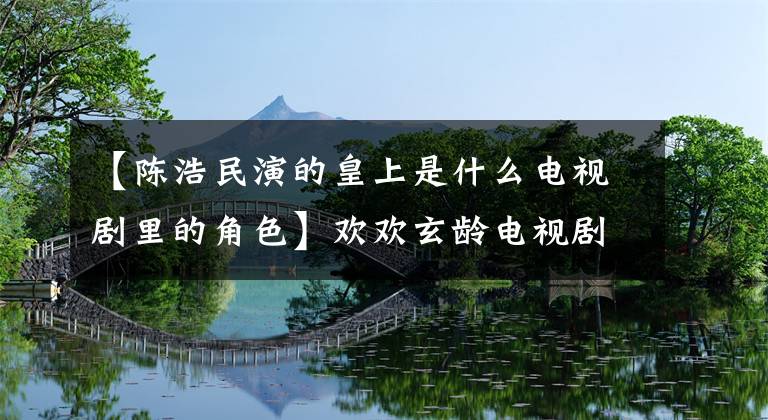 【陳浩民演的皇上是什么電視劇里的角色】歡歡玄齡電視劇全集劇情介紹/演員票陳浩民如何開心挫敗陰謀？