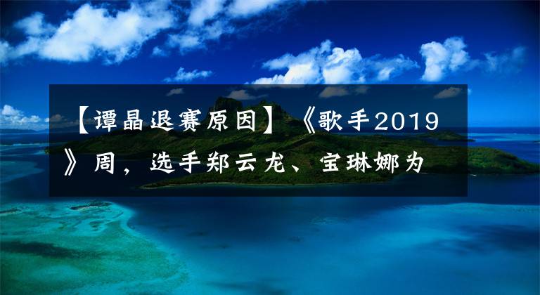 【譚晶退賽原因】《歌手2019》周，選手鄭云龍、寶琳娜為什么紛紛離場？