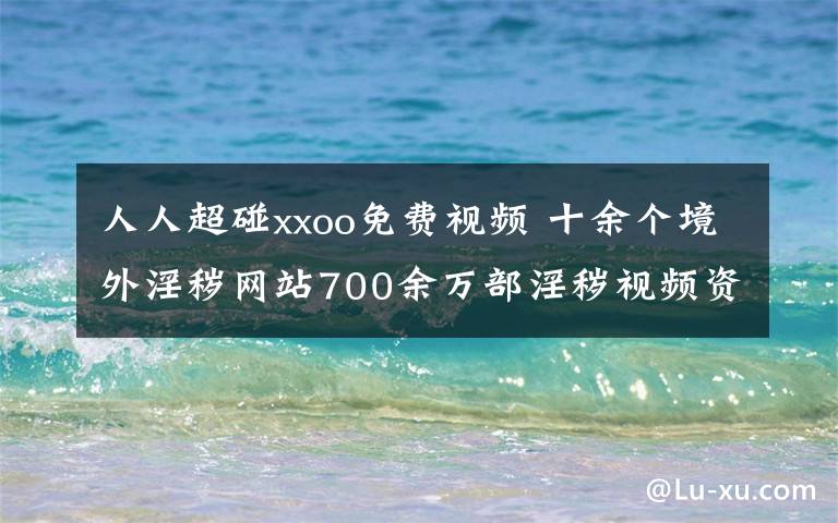 人人超碰xxoo免費(fèi)視頻 十余個(gè)境外淫穢網(wǎng)站700余萬(wàn)部淫穢視頻資源