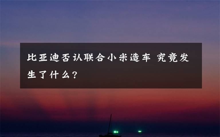 比亞迪否認聯(lián)合小米造車 究竟發(fā)生了什么?