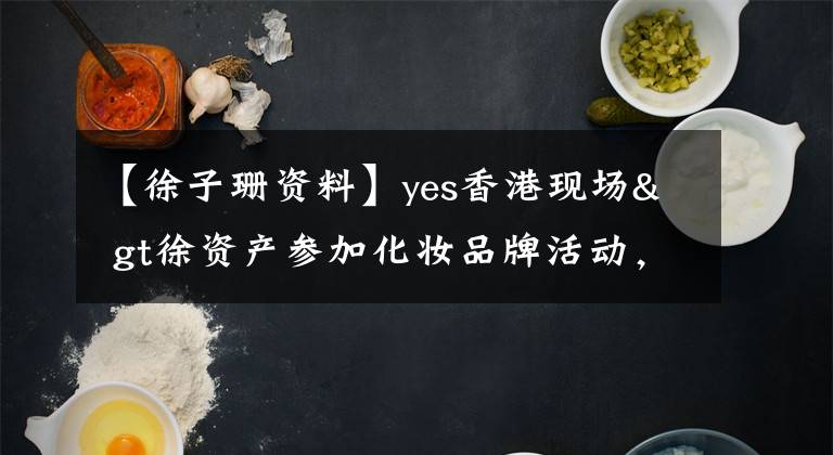 【徐子珊資料】yes香港現(xiàn)場& gt徐資產(chǎn)參加化妝品牌活動，不打算集中精力談戀愛