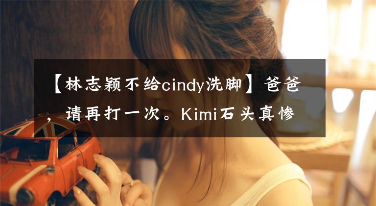 【林志穎不給cindy洗腳】爸爸，請(qǐng)?jiān)俅蛞淮巍imi石頭真慘。