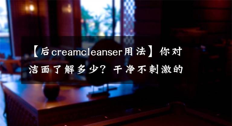 【后creamcleanser用法】你對(duì)潔面了解多少？干凈不刺激的清潔就這么簡(jiǎn)單