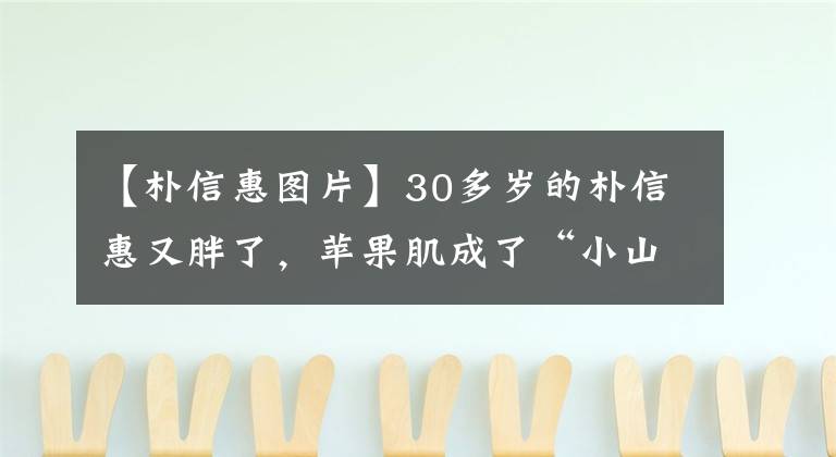 【樸信惠圖片】30多歲的樸信惠又胖了，蘋果肌成了“小山峰”，同樣的框架53歲的金圣成和同齡人一樣。