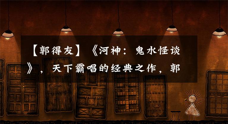 【郭得友】《河神：鬼水怪談》，天下霸唱的經(jīng)典之作，郭得友智除河妖連化青