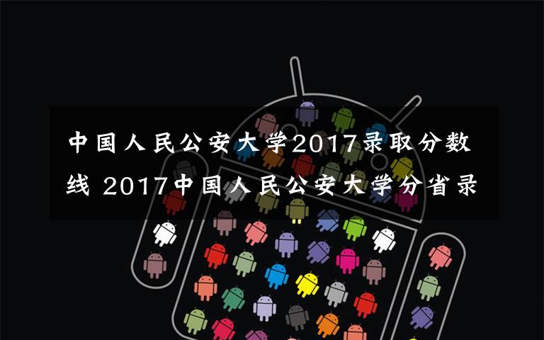 中國人民公安大學(xué)2017錄取分?jǐn)?shù)線 2017中國人民公安大學(xué)分省錄取分?jǐn)?shù)線