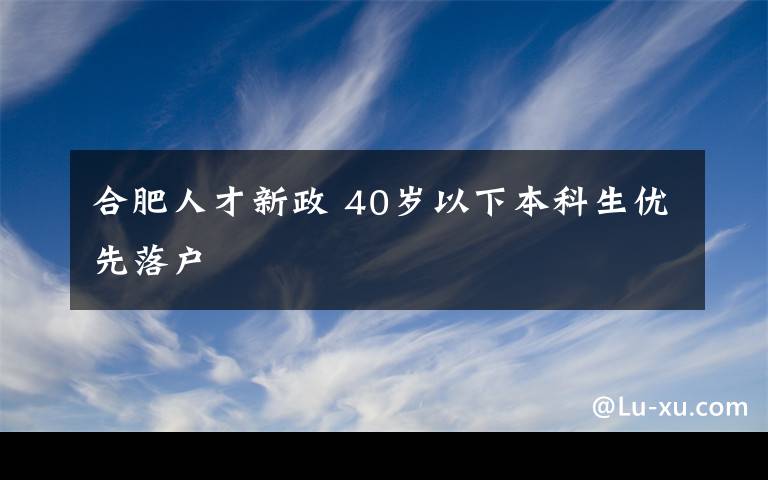 合肥人才新政 40歲以下本科生優(yōu)先落戶